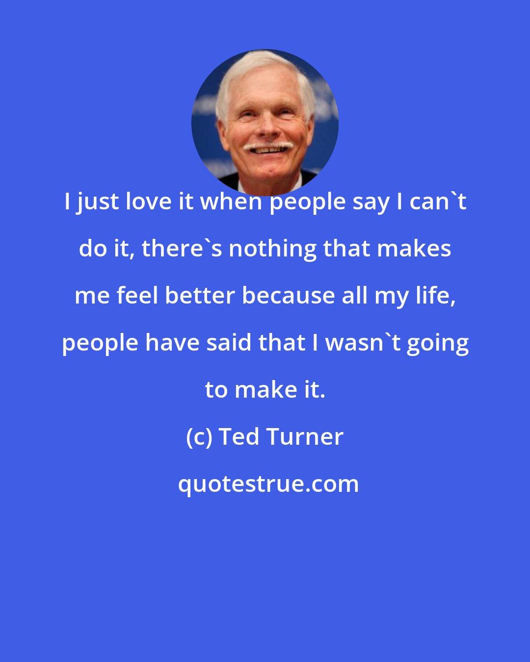 Ted Turner: I just love it when people say I can't do it, there's nothing that makes me feel better because all my life, people have said that I wasn't going to make it.