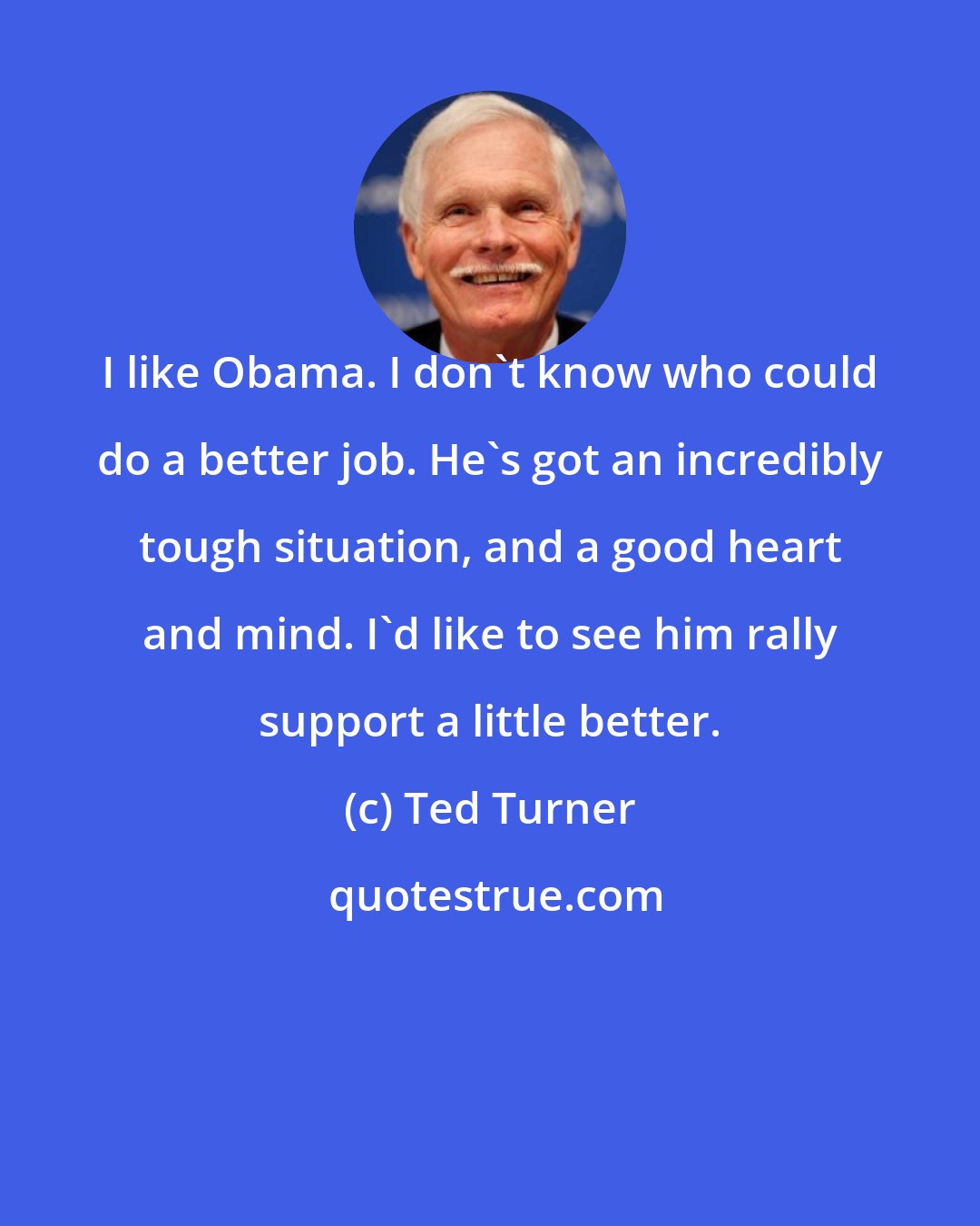 Ted Turner: I like Obama. I don't know who could do a better job. He's got an incredibly tough situation, and a good heart and mind. I'd like to see him rally support a little better.