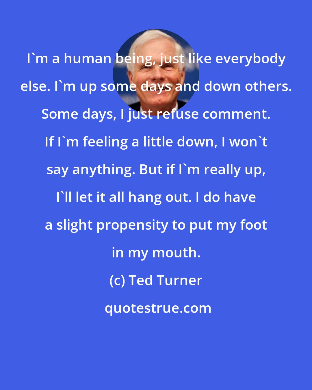 Ted Turner: I'm a human being, just like everybody else. I'm up some days and down others. Some days, I just refuse comment. If I'm feeling a little down, I won't say anything. But if I'm really up, I'll let it all hang out. I do have a slight propensity to put my foot in my mouth.