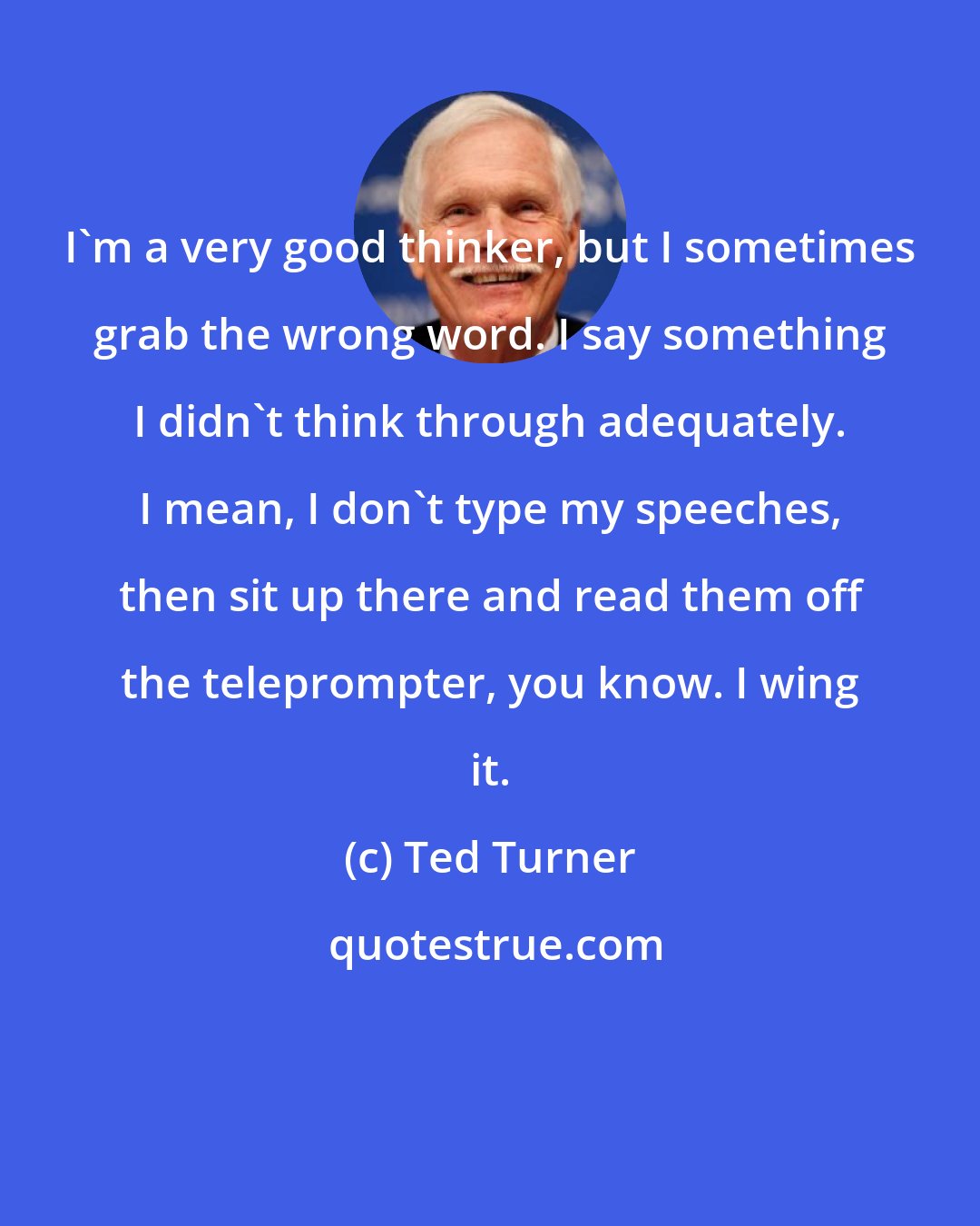 Ted Turner: I'm a very good thinker, but I sometimes grab the wrong word. I say something I didn't think through adequately. I mean, I don't type my speeches, then sit up there and read them off the teleprompter, you know. I wing it.