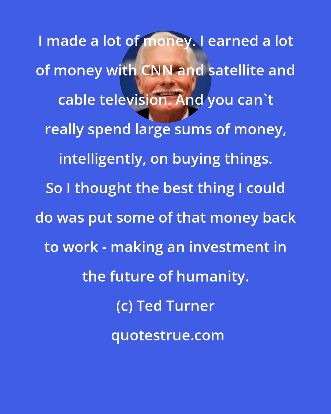 Ted Turner: I made a lot of money. I earned a lot of money with CNN and satellite and cable television. And you can't really spend large sums of money, intelligently, on buying things. So I thought the best thing I could do was put some of that money back to work - making an investment in the future of humanity.