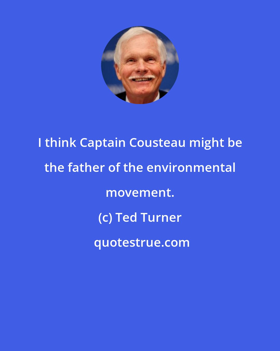 Ted Turner: I think Captain Cousteau might be the father of the environmental movement.