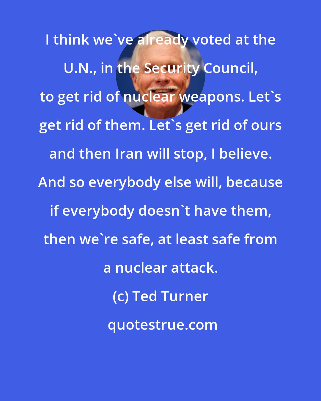 Ted Turner: I think we've already voted at the U.N., in the Security Council, to get rid of nuclear weapons. Let's get rid of them. Let's get rid of ours and then Iran will stop, I believe. And so everybody else will, because if everybody doesn't have them, then we're safe, at least safe from a nuclear attack.