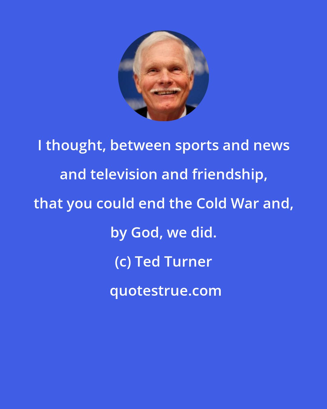 Ted Turner: I thought, between sports and news and television and friendship, that you could end the Cold War and, by God, we did.