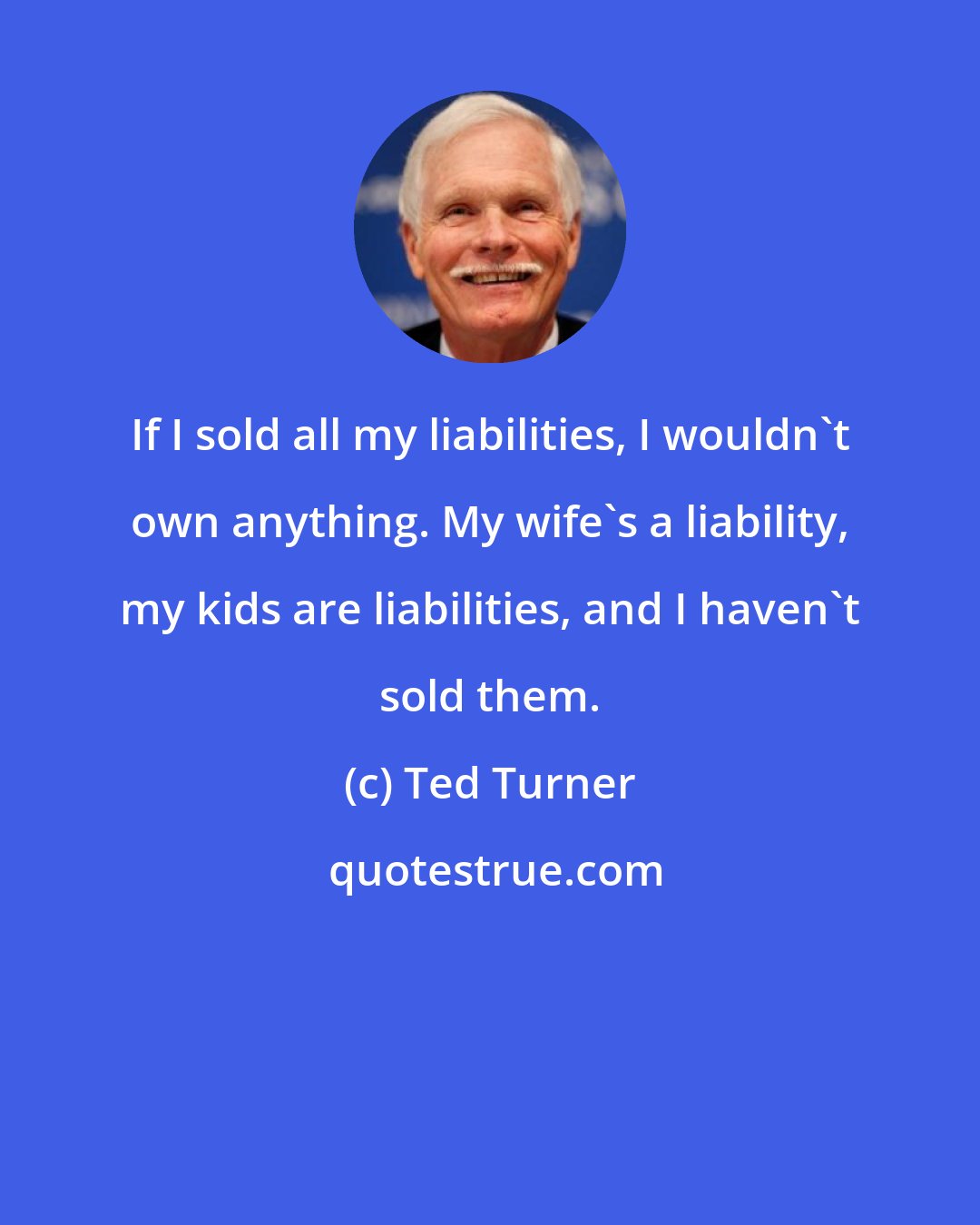 Ted Turner: If I sold all my liabilities, I wouldn't own anything. My wife's a liability, my kids are liabilities, and I haven't sold them.