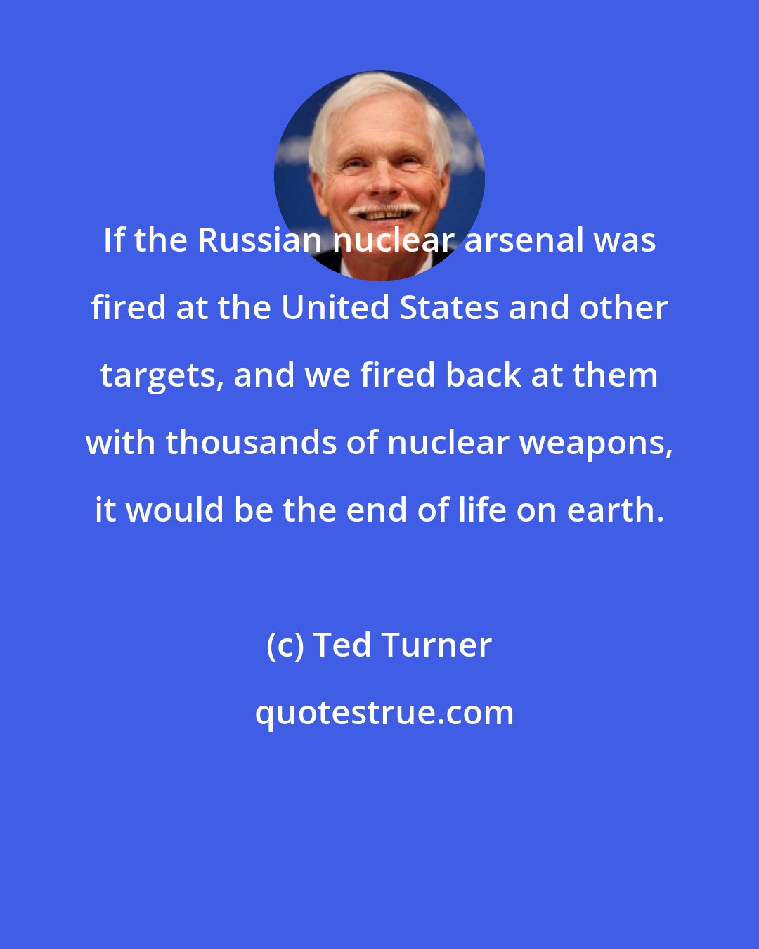 Ted Turner: If the Russian nuclear arsenal was fired at the United States and other targets, and we fired back at them with thousands of nuclear weapons, it would be the end of life on earth.