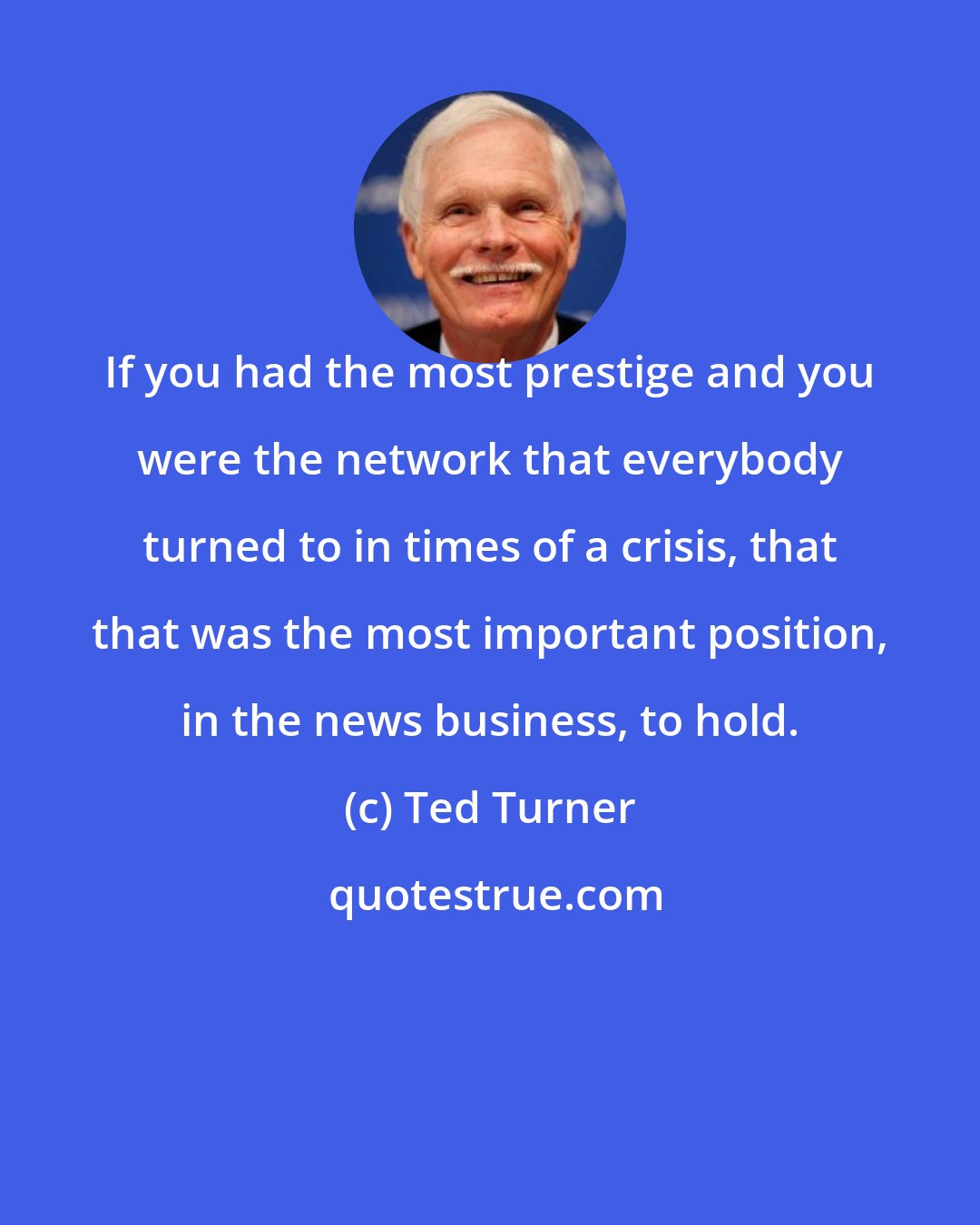 Ted Turner: If you had the most prestige and you were the network that everybody turned to in times of a crisis, that that was the most important position, in the news business, to hold.