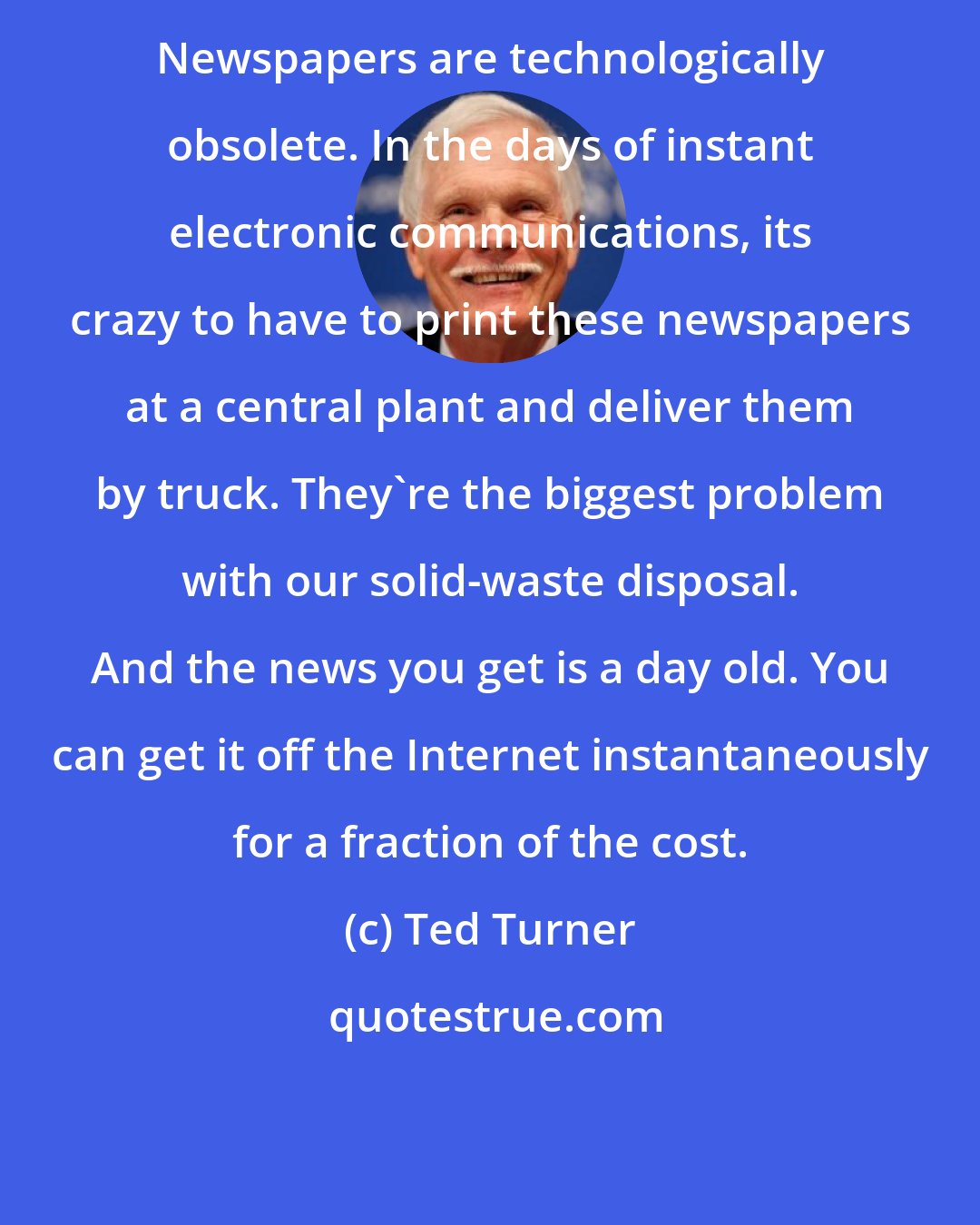 Ted Turner: Newspapers are technologically obsolete. In the days of instant electronic communications, its crazy to have to print these newspapers at a central plant and deliver them by truck. They're the biggest problem with our solid-waste disposal. And the news you get is a day old. You can get it off the Internet instantaneously for a fraction of the cost.