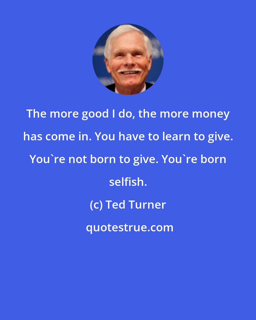 Ted Turner: The more good I do, the more money has come in. You have to learn to give. You're not born to give. You're born selfish.