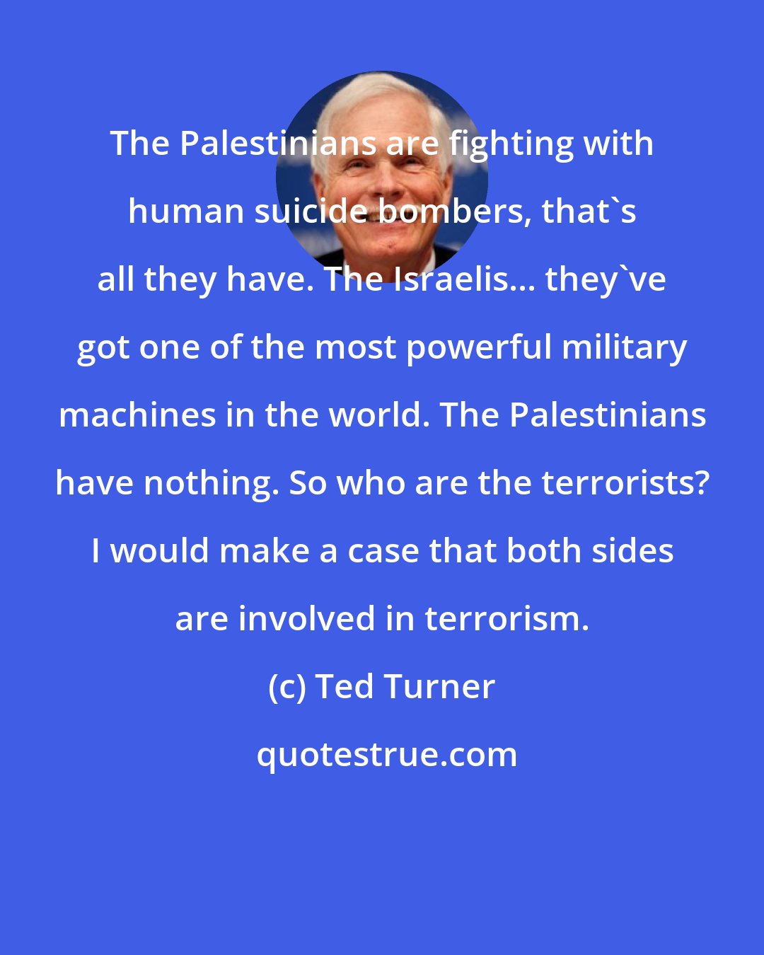 Ted Turner: The Palestinians are fighting with human suicide bombers, that's all they have. The Israelis... they've got one of the most powerful military machines in the world. The Palestinians have nothing. So who are the terrorists? I would make a case that both sides are involved in terrorism.