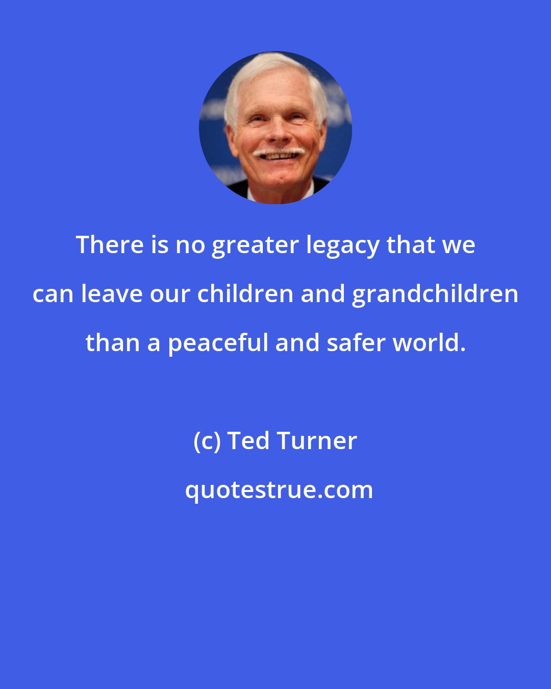 Ted Turner: There is no greater legacy that we can leave our children and grandchildren than a peaceful and safer world.