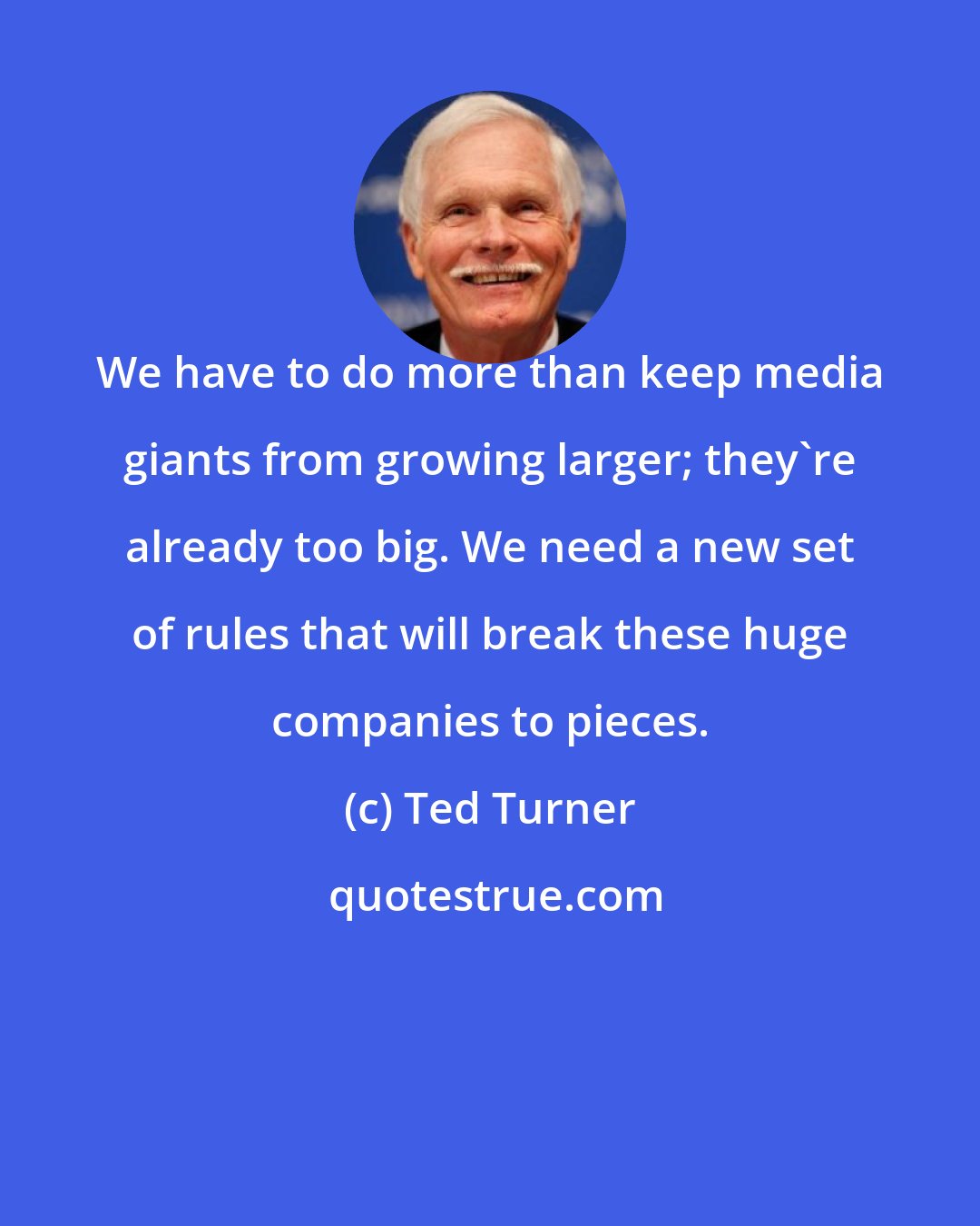 Ted Turner: We have to do more than keep media giants from growing larger; they're already too big. We need a new set of rules that will break these huge companies to pieces.