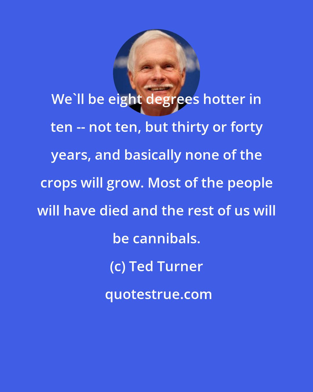 Ted Turner: We'll be eight degrees hotter in ten -- not ten, but thirty or forty years, and basically none of the crops will grow. Most of the people will have died and the rest of us will be cannibals.