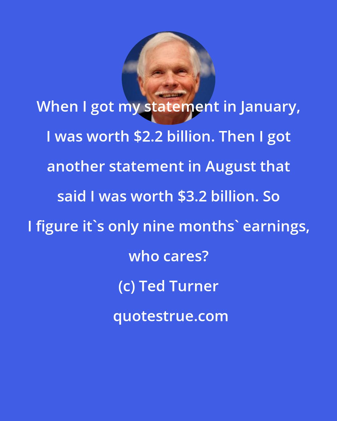 Ted Turner: When I got my statement in January, I was worth $2.2 billion. Then I got another statement in August that said I was worth $3.2 billion. So I figure it's only nine months' earnings, who cares?