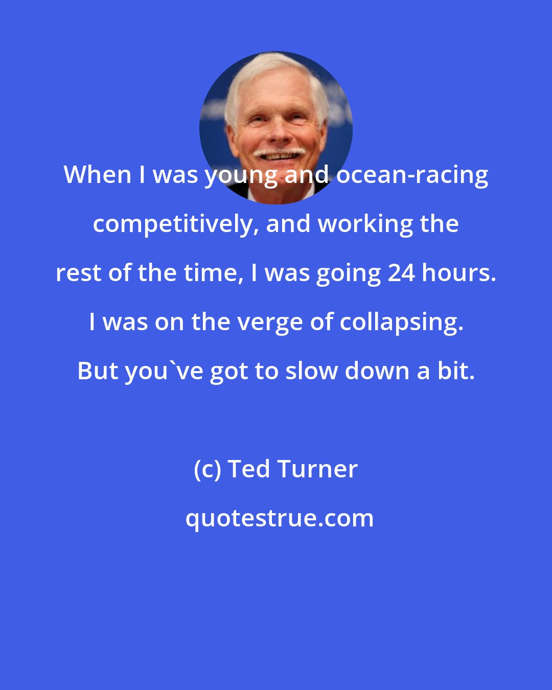 Ted Turner: When I was young and ocean-racing competitively, and working the rest of the time, I was going 24 hours. I was on the verge of collapsing. But you've got to slow down a bit.