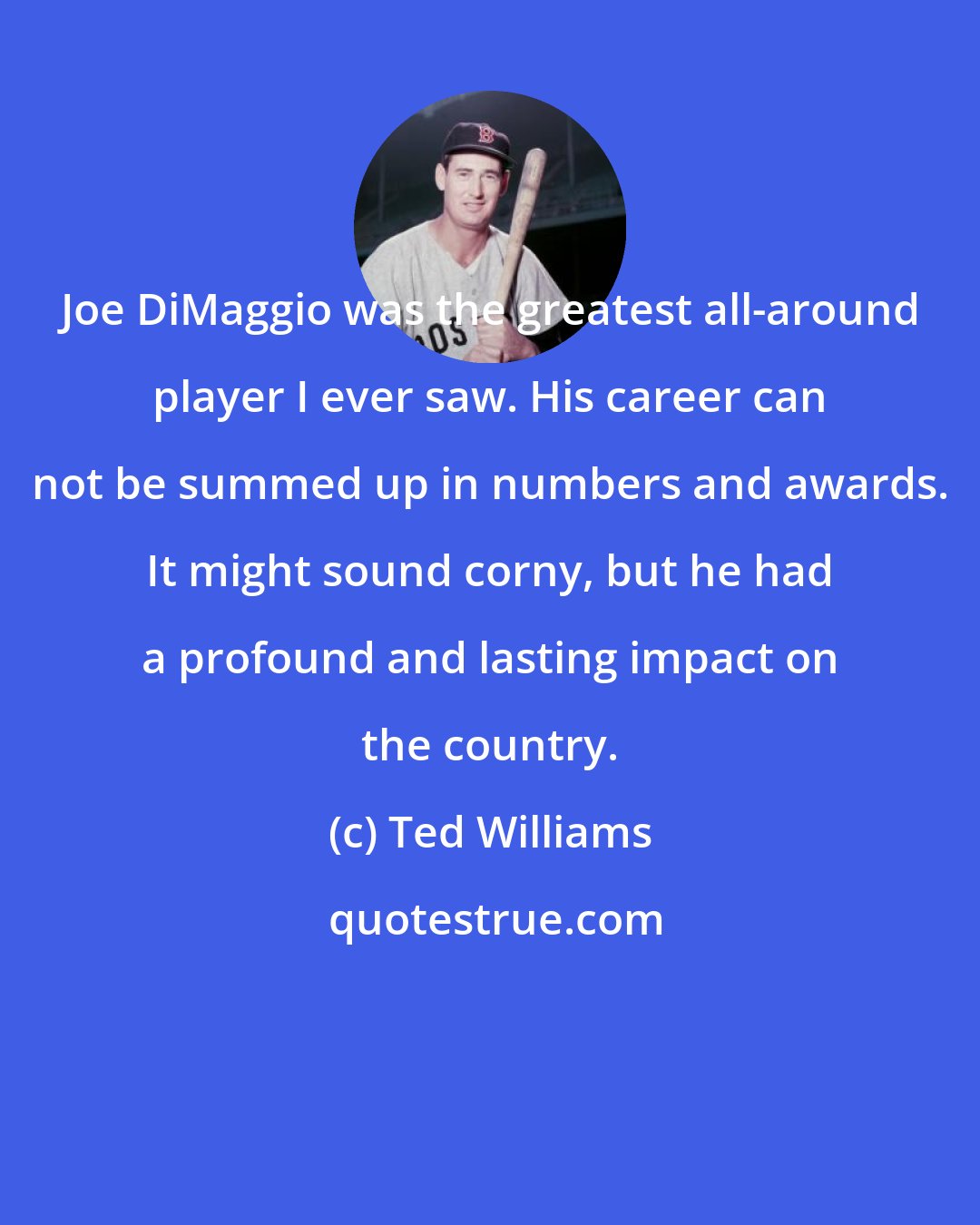 Ted Williams: Joe DiMaggio was the greatest all-around player I ever saw. His career can not be summed up in numbers and awards. It might sound corny, but he had a profound and lasting impact on the country.