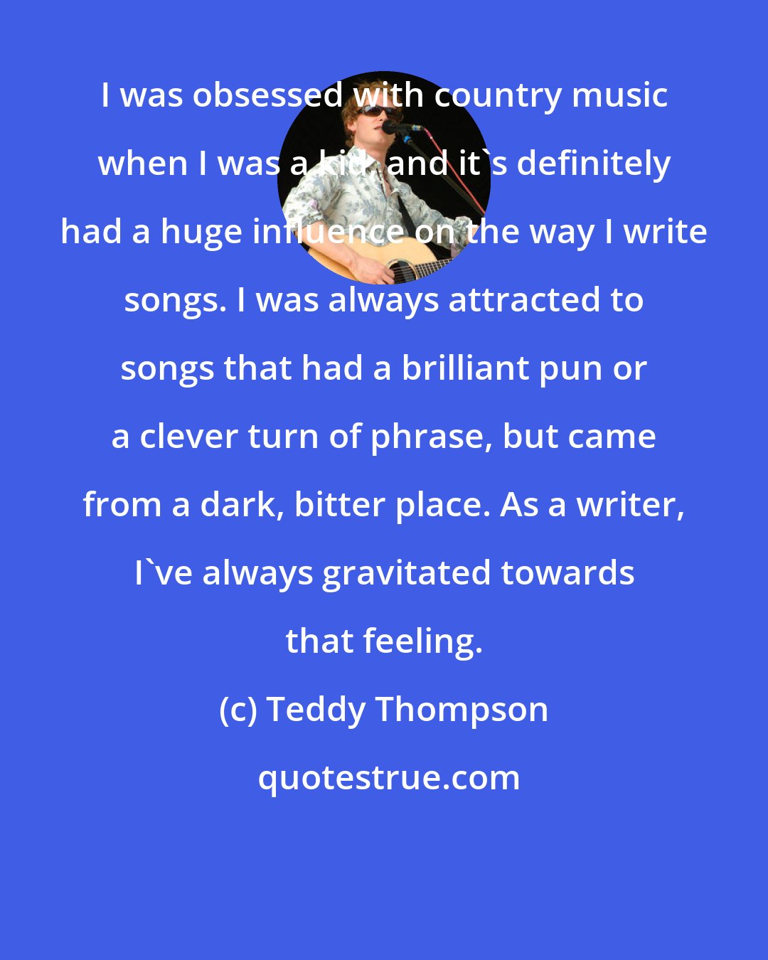 Teddy Thompson: I was obsessed with country music when I was a kid, and it's definitely had a huge influence on the way I write songs. I was always attracted to songs that had a brilliant pun or a clever turn of phrase, but came from a dark, bitter place. As a writer, I've always gravitated towards that feeling.