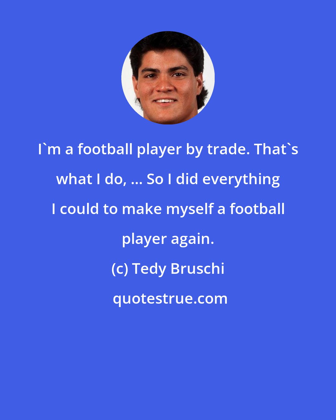 Tedy Bruschi: I'm a football player by trade. That's what I do, ... So I did everything I could to make myself a football player again.