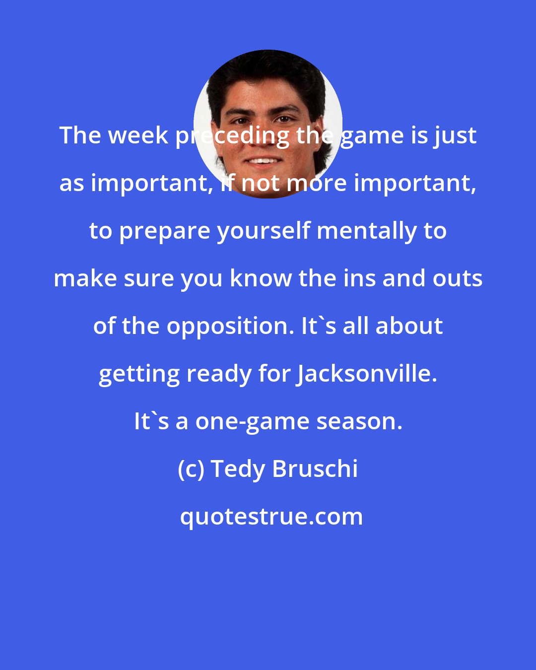 Tedy Bruschi: The week preceding the game is just as important, if not more important, to prepare yourself mentally to make sure you know the ins and outs of the opposition. It's all about getting ready for Jacksonville. It's a one-game season.