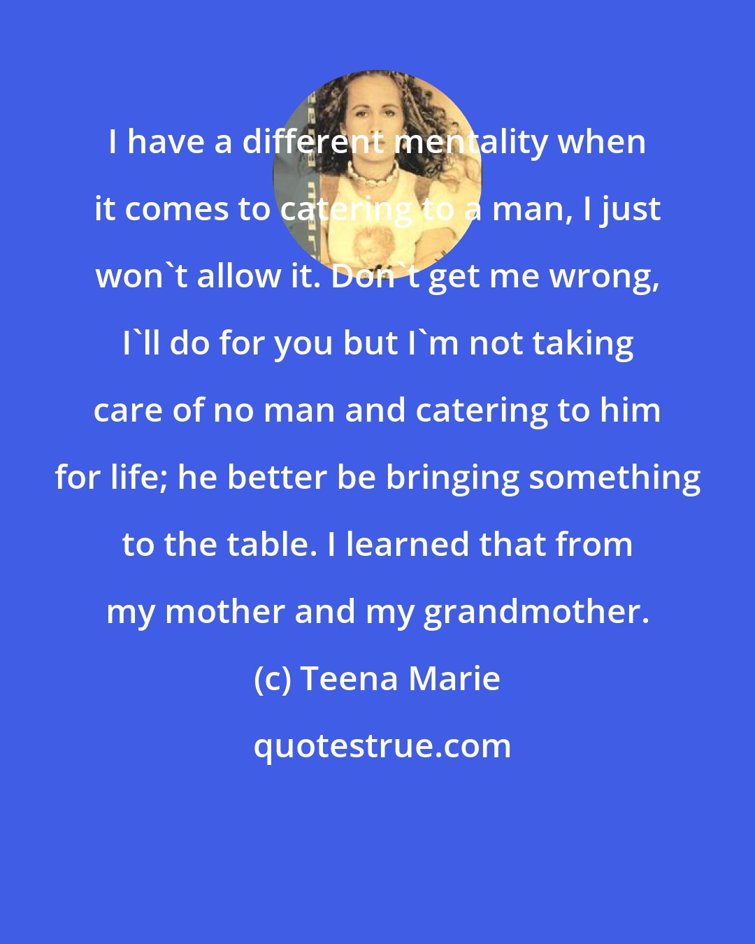Teena Marie: I have a different mentality when it comes to catering to a man, I just won't allow it. Don't get me wrong, I'll do for you but I'm not taking care of no man and catering to him for life; he better be bringing something to the table. I learned that from my mother and my grandmother.