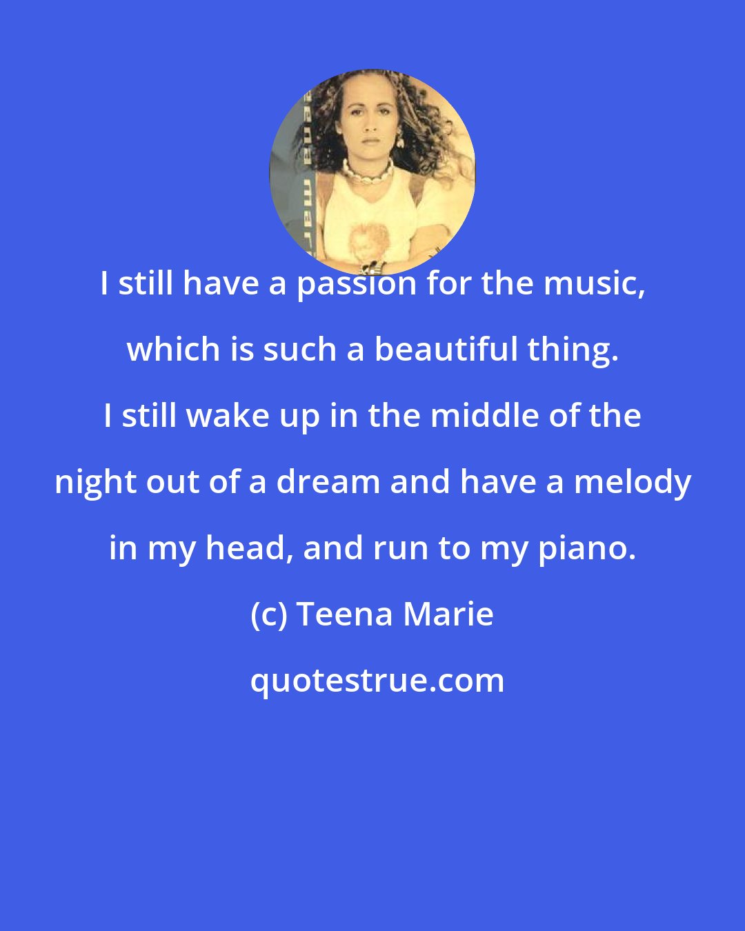 Teena Marie: I still have a passion for the music, which is such a beautiful thing. I still wake up in the middle of the night out of a dream and have a melody in my head, and run to my piano.