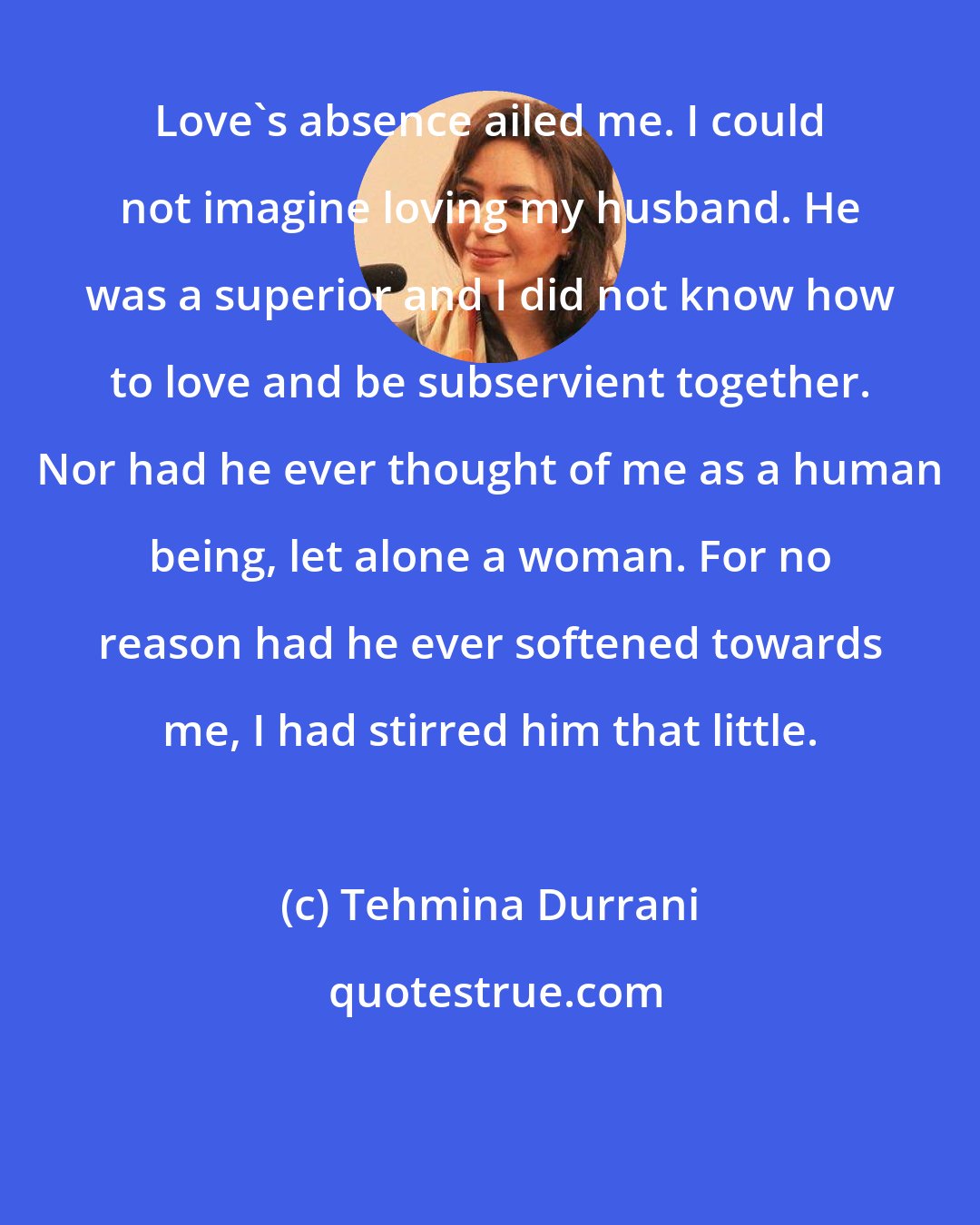 Tehmina Durrani: Love's absence ailed me. I could not imagine loving my husband. He was a superior and I did not know how to love and be subservient together. Nor had he ever thought of me as a human being, let alone a woman. For no reason had he ever softened towards me, I had stirred him that little.