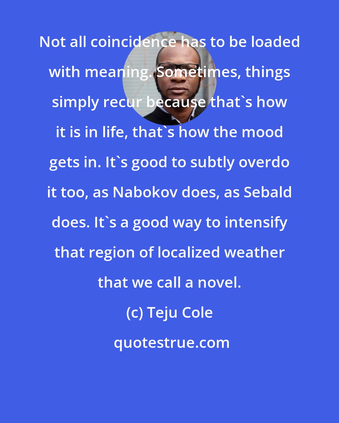 Teju Cole: Not all coincidence has to be loaded with meaning. Sometimes, things simply recur because that's how it is in life, that's how the mood gets in. It's good to subtly overdo it too, as Nabokov does, as Sebald does. It's a good way to intensify that region of localized weather that we call a novel.