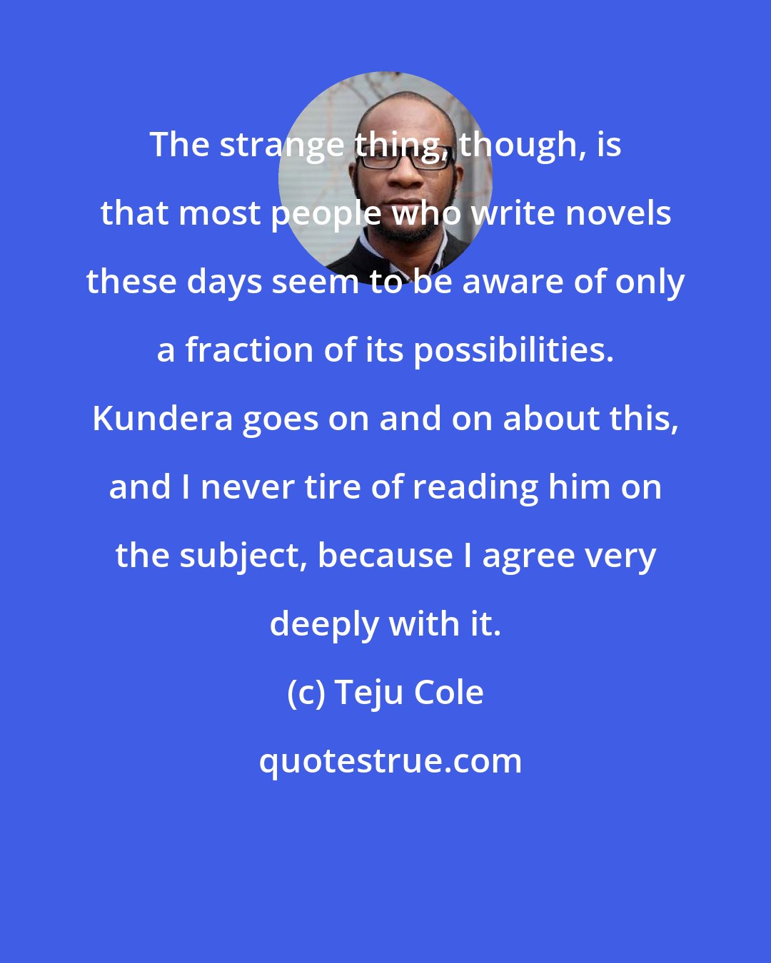 Teju Cole: The strange thing, though, is that most people who write novels these days seem to be aware of only a fraction of its possibilities. Kundera goes on and on about this, and I never tire of reading him on the subject, because I agree very deeply with it.