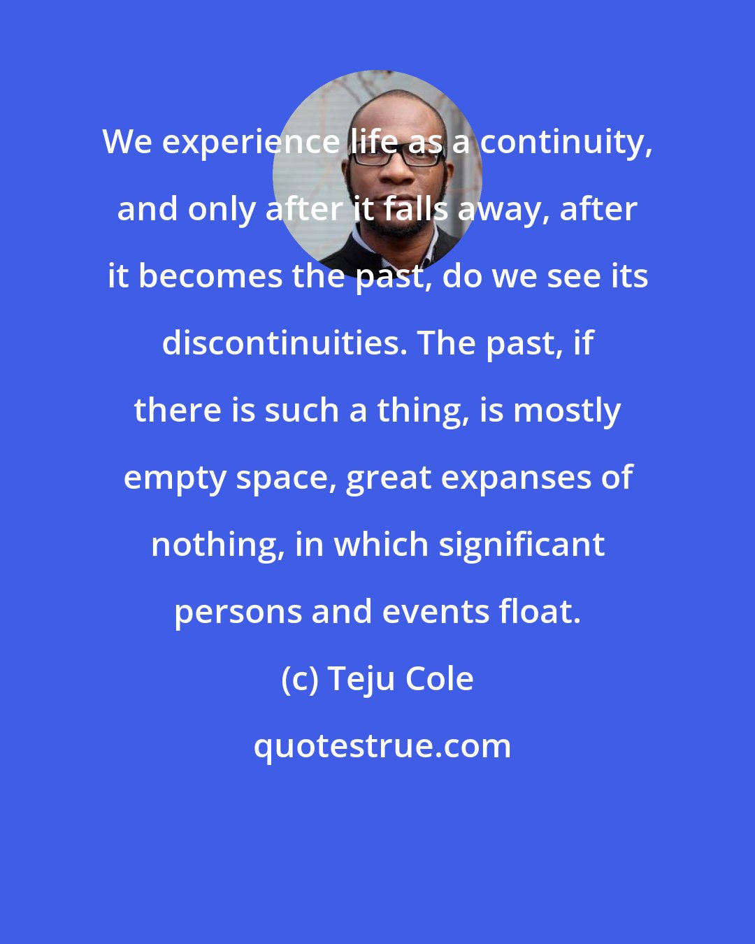 Teju Cole: We experience life as a continuity, and only after it falls away, after it becomes the past, do we see its discontinuities. The past, if there is such a thing, is mostly empty space, great expanses of nothing, in which significant persons and events float.