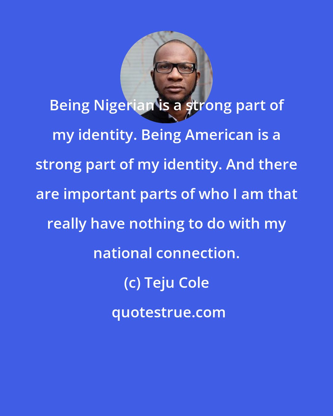 Teju Cole: Being Nigerian is a strong part of my identity. Being American is a strong part of my identity. And there are important parts of who I am that really have nothing to do with my national connection.