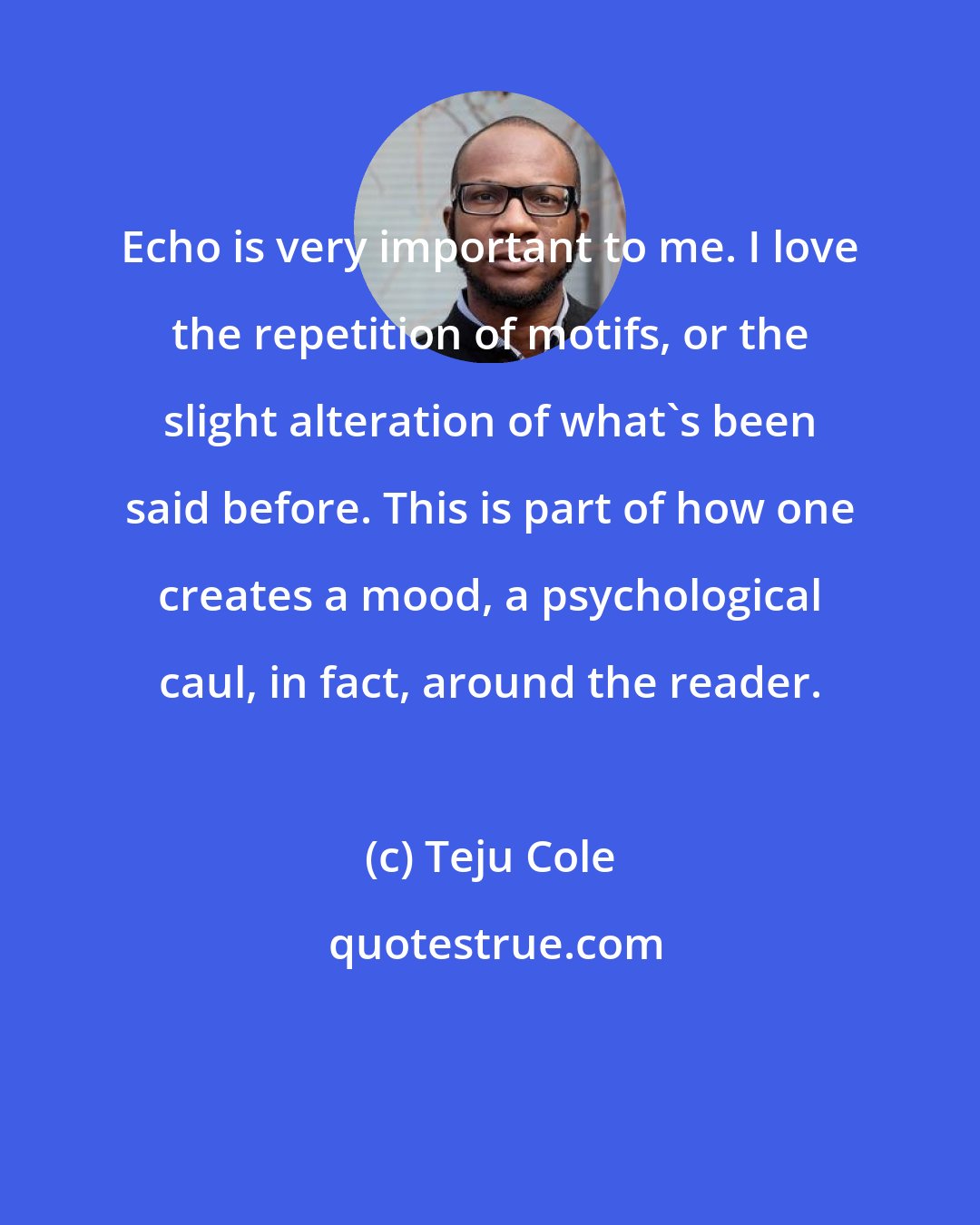 Teju Cole: Echo is very important to me. I love the repetition of motifs, or the slight alteration of what's been said before. This is part of how one creates a mood, a psychological caul, in fact, around the reader.