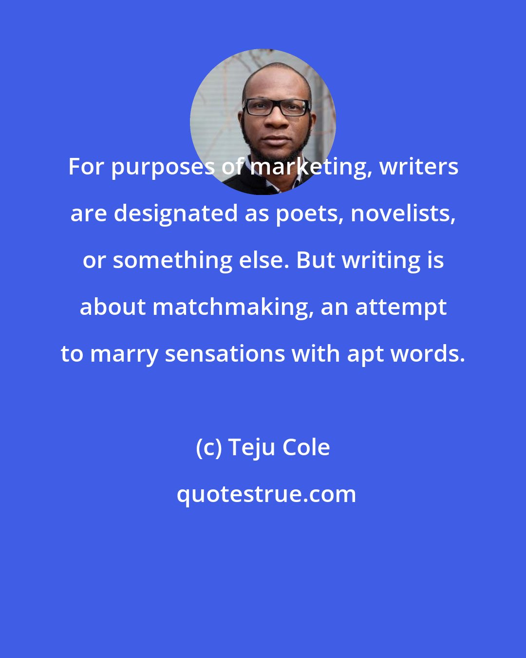 Teju Cole: For purposes of marketing, writers are designated as poets, novelists, or something else. But writing is about matchmaking, an attempt to marry sensations with apt words.