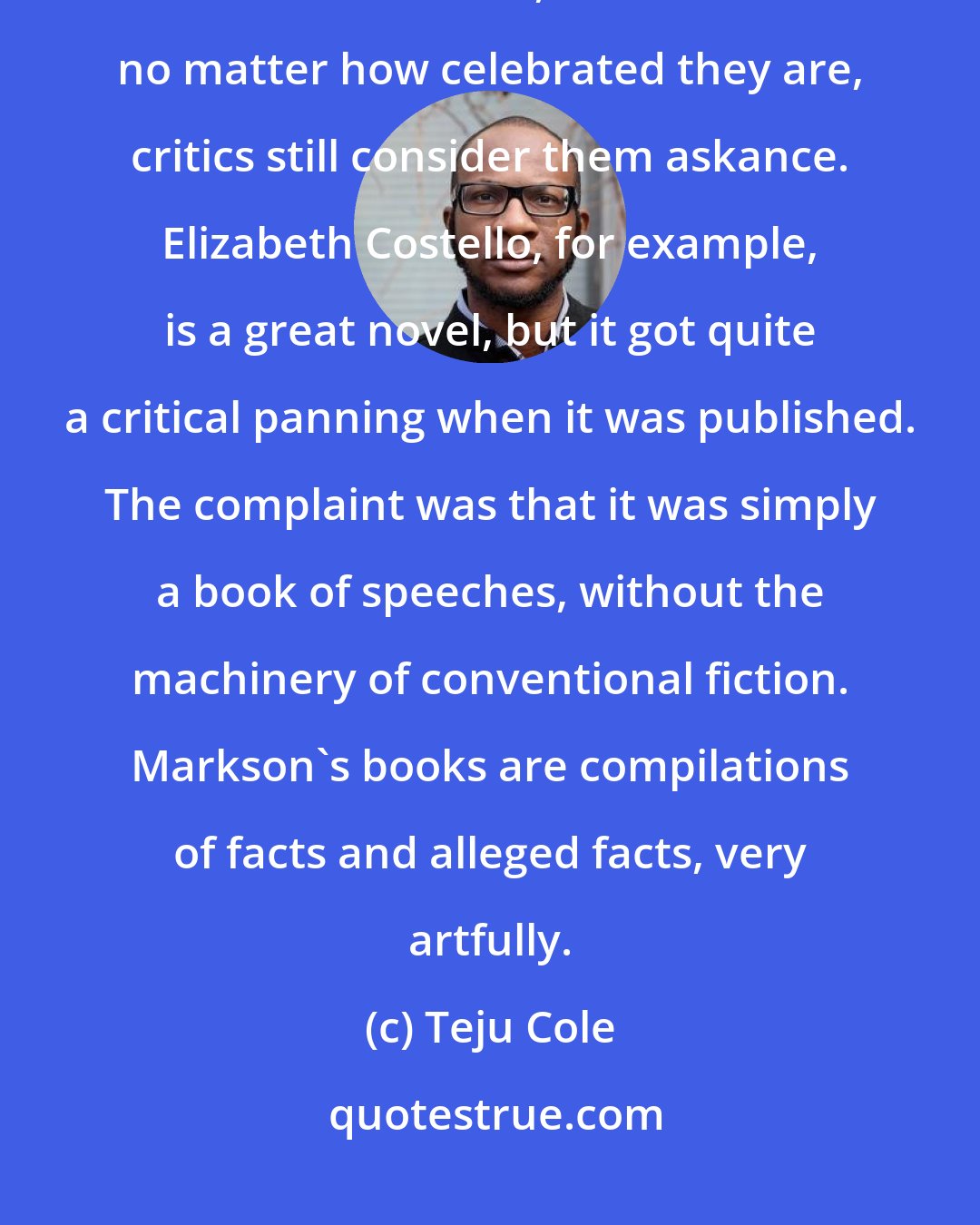 Teju Cole: I'm grateful for the likes of Kundera, Murnane, Markson, Berger, and, in his recent work, Coetzee. But no matter how celebrated they are, critics still consider them askance. Elizabeth Costello, for example, is a great novel, but it got quite a critical panning when it was published. The complaint was that it was simply a book of speeches, without the machinery of conventional fiction. Markson's books are compilations of facts and alleged facts, very artfully.