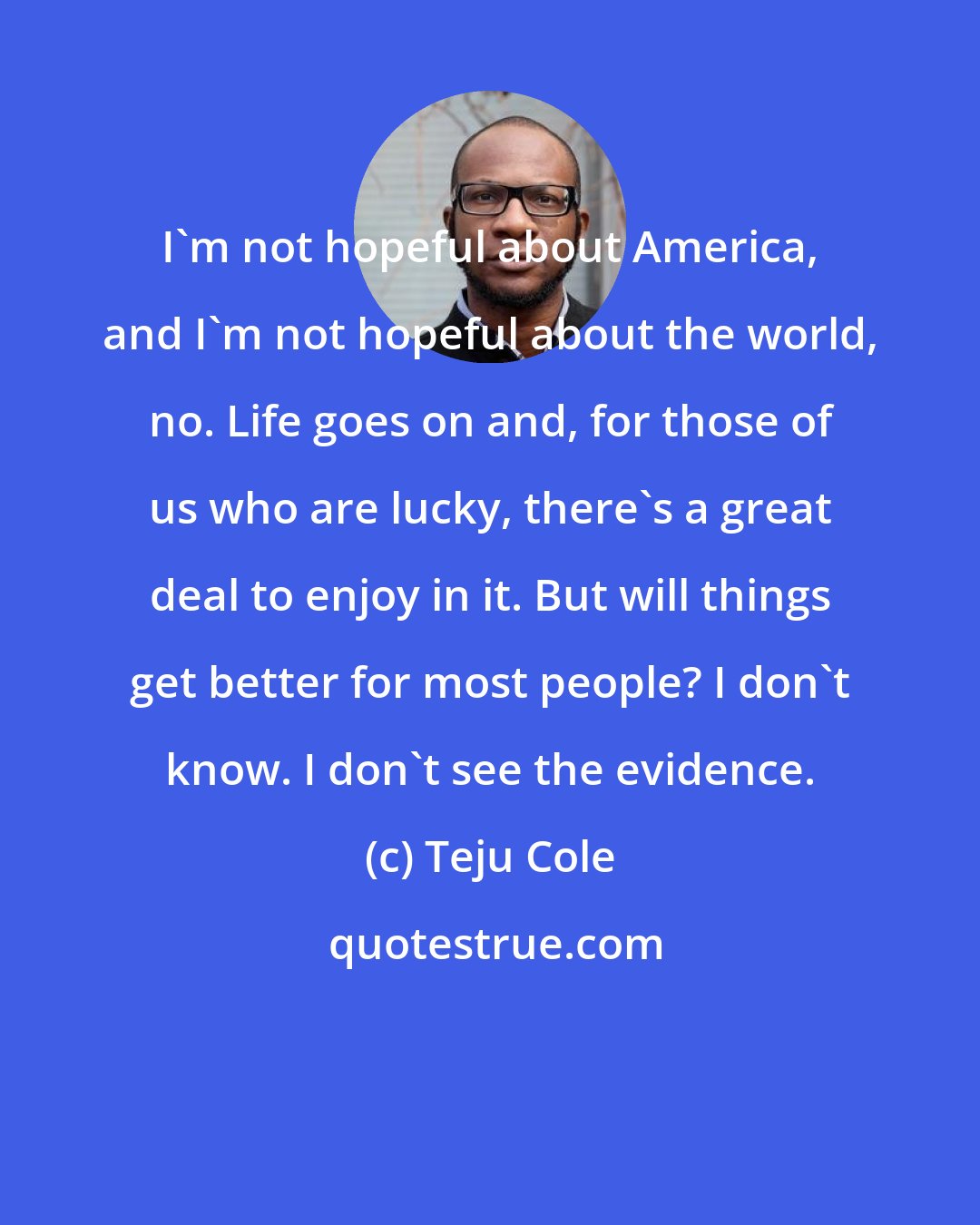 Teju Cole: I'm not hopeful about America, and I'm not hopeful about the world, no. Life goes on and, for those of us who are lucky, there's a great deal to enjoy in it. But will things get better for most people? I don't know. I don't see the evidence.