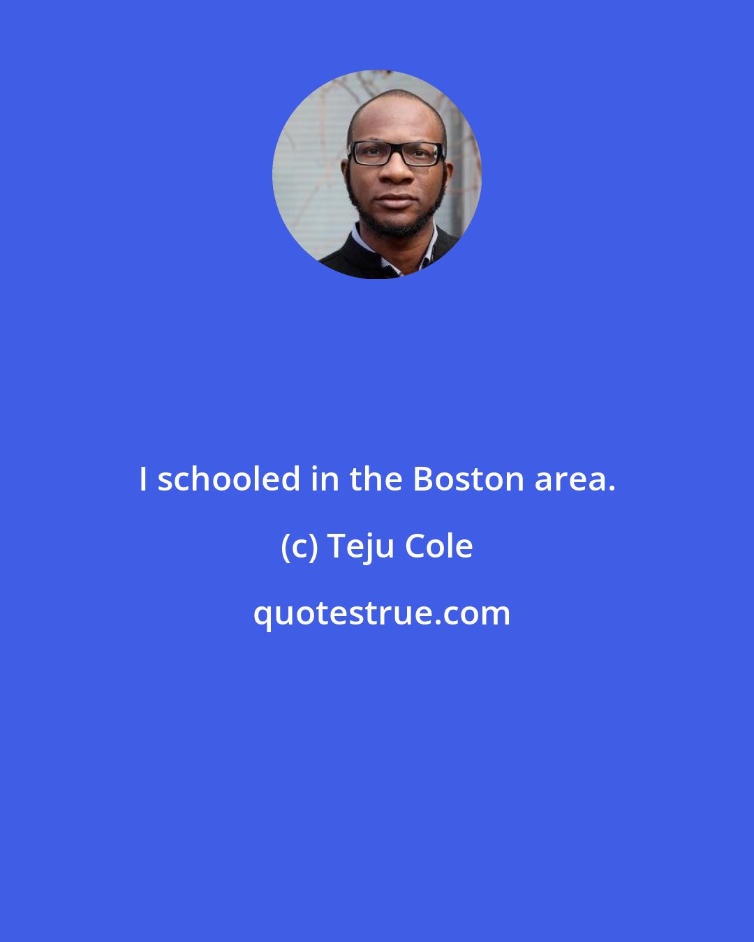 Teju Cole: I schooled in the Boston area.