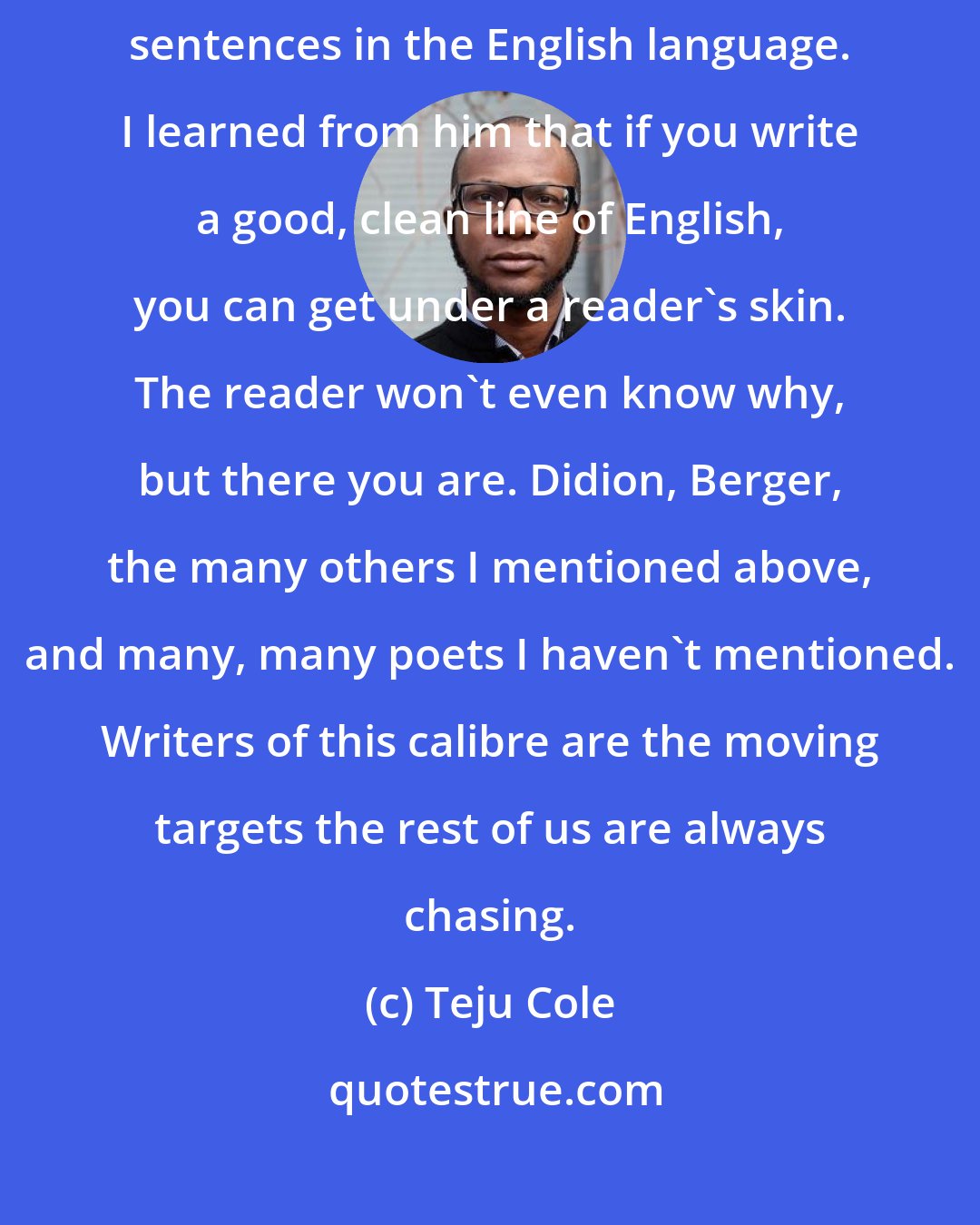 Teju Cole: Joyce's writing in Dubliners contains some of the most unshowily beautiful sentences in the English language. I learned from him that if you write a good, clean line of English, you can get under a reader's skin. The reader won't even know why, but there you are. Didion, Berger, the many others I mentioned above, and many, many poets I haven't mentioned. Writers of this calibre are the moving targets the rest of us are always chasing.