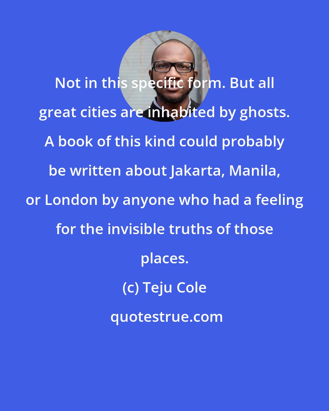 Teju Cole: Not in this specific form. But all great cities are inhabited by ghosts. A book of this kind could probably be written about Jakarta, Manila, or London by anyone who had a feeling for the invisible truths of those places.