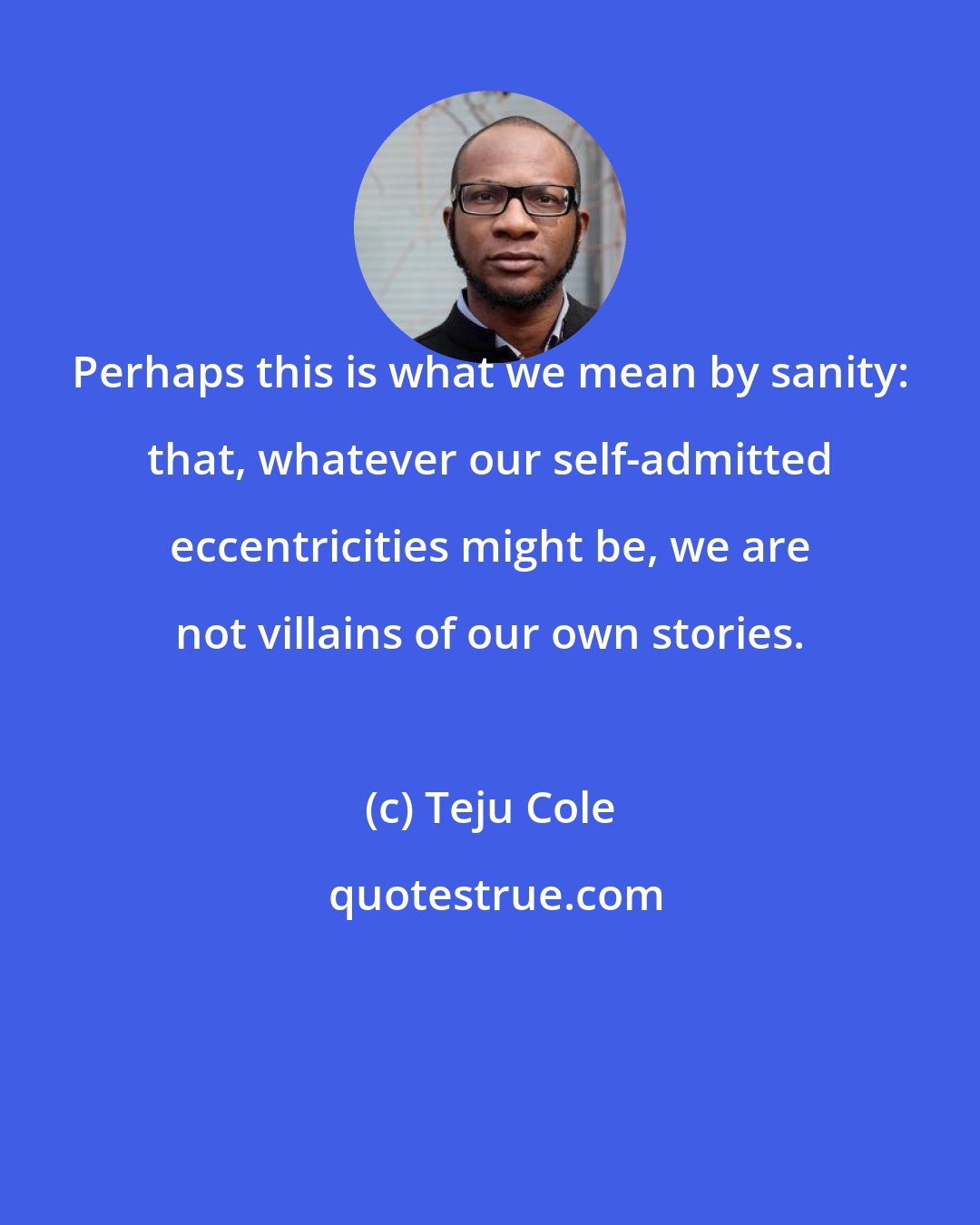 Teju Cole: Perhaps this is what we mean by sanity: that, whatever our self-admitted eccentricities might be, we are not villains of our own stories.