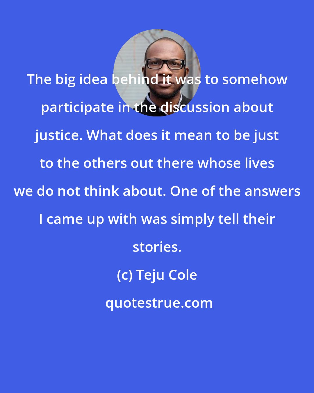 Teju Cole: The big idea behind it was to somehow participate in the discussion about justice. What does it mean to be just to the others out there whose lives we do not think about. One of the answers I came up with was simply tell their stories.