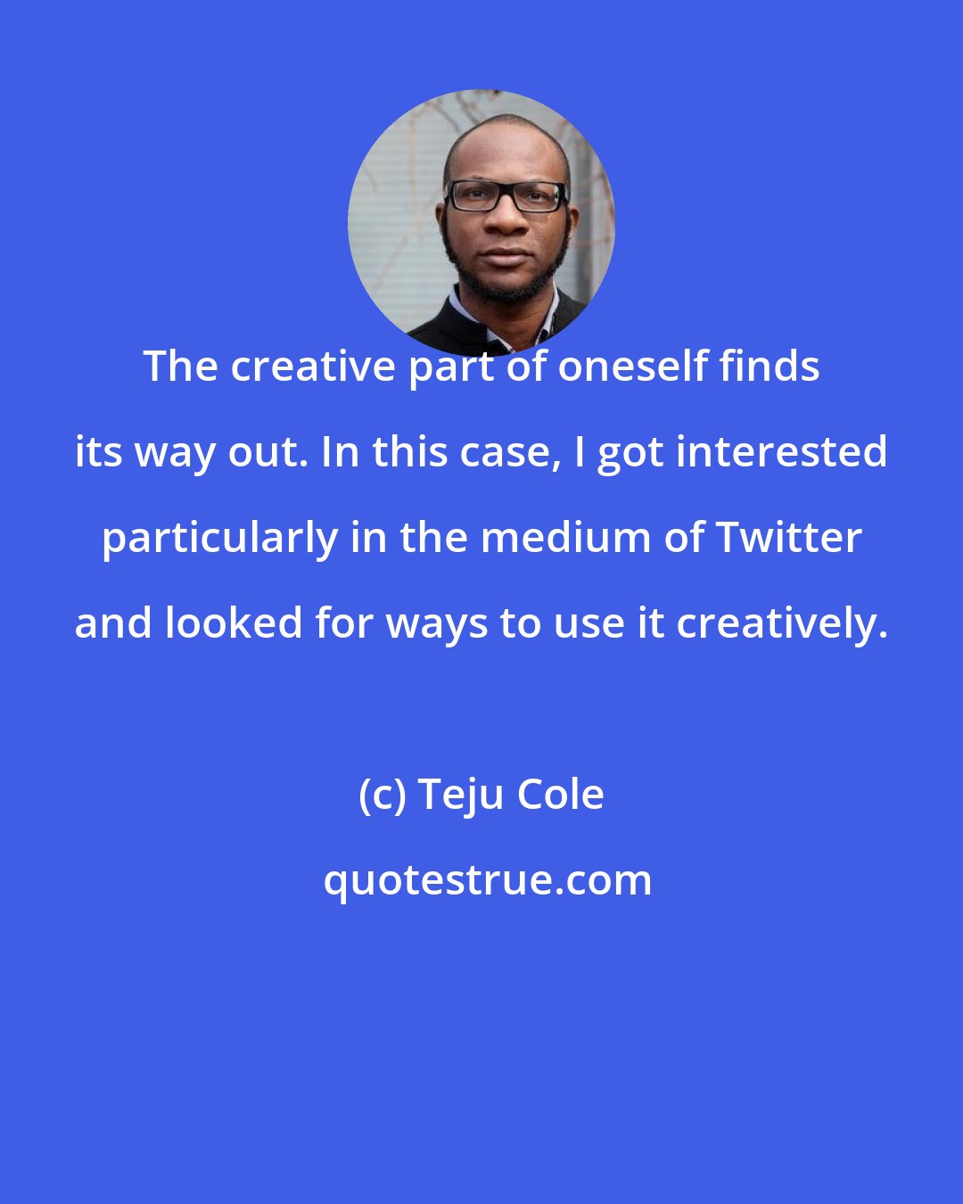 Teju Cole: The creative part of oneself finds its way out. In this case, I got interested particularly in the medium of Twitter and looked for ways to use it creatively.