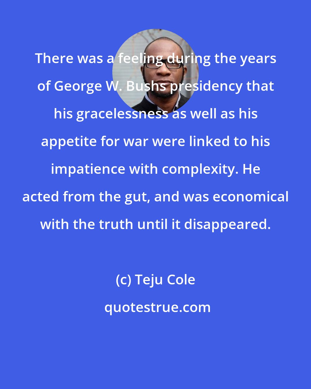 Teju Cole: There was a feeling during the years of George W. Bushs presidency that his gracelessness as well as his appetite for war were linked to his impatience with complexity. He acted from the gut, and was economical with the truth until it disappeared.