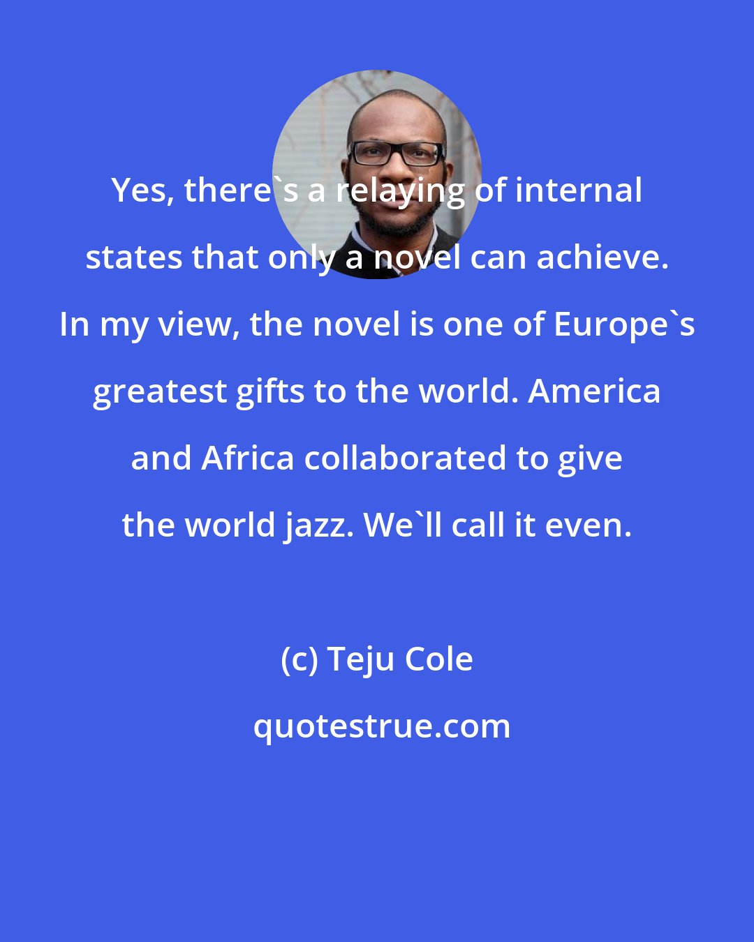 Teju Cole: Yes, there's a relaying of internal states that only a novel can achieve. In my view, the novel is one of Europe's greatest gifts to the world. America and Africa collaborated to give the world jazz. We'll call it even.