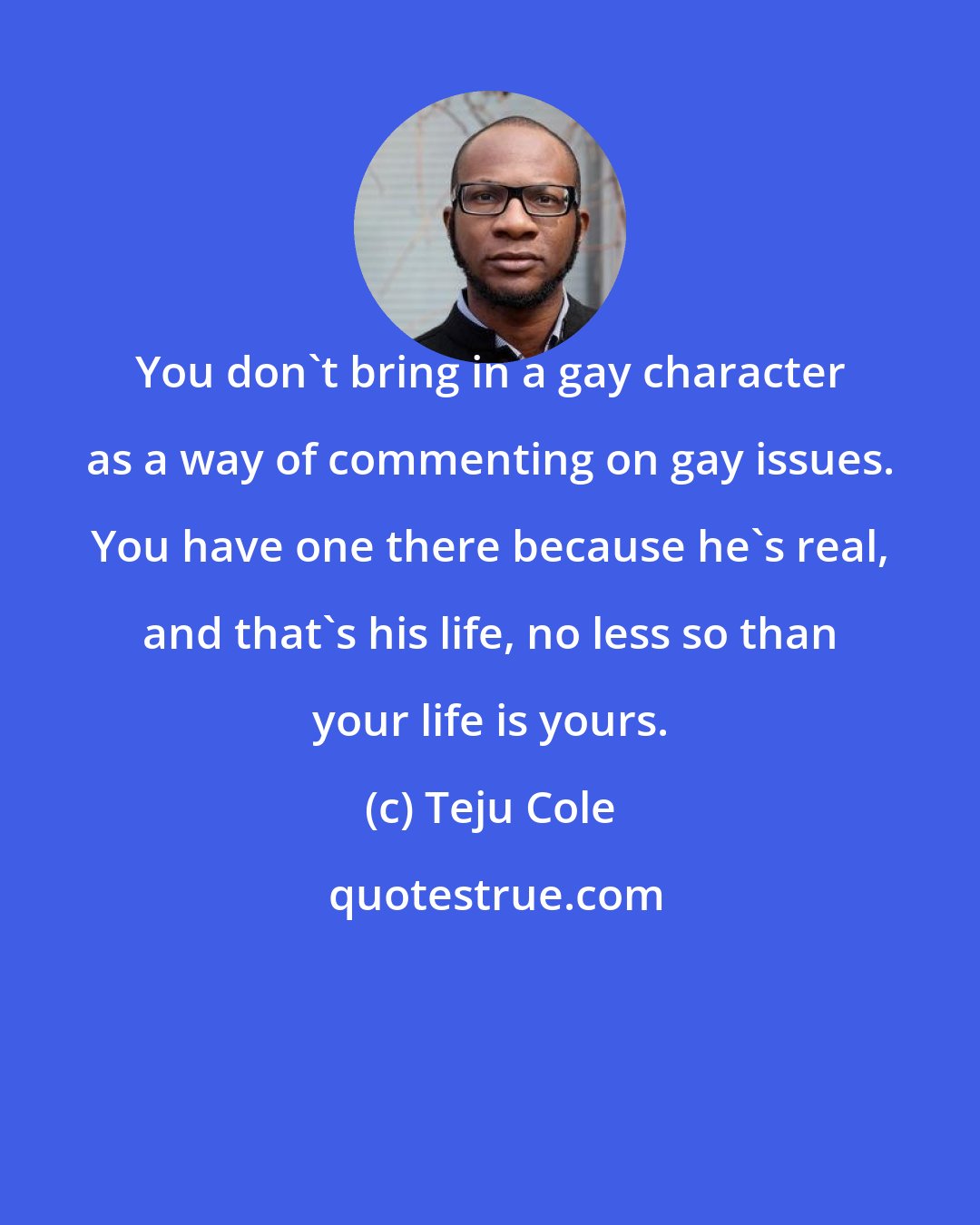 Teju Cole: You don't bring in a gay character as a way of commenting on gay issues. You have one there because he's real, and that's his life, no less so than your life is yours.