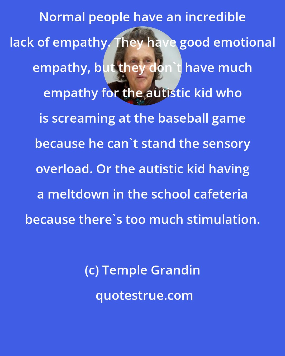 Temple Grandin: Normal people have an incredible lack of empathy. They have good emotional empathy, but they don't have much empathy for the autistic kid who is screaming at the baseball game because he can't stand the sensory overload. Or the autistic kid having a meltdown in the school cafeteria because there's too much stimulation.