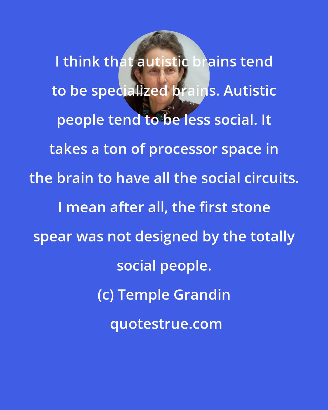 Temple Grandin: I think that autistic brains tend to be specialized brains. Autistic people tend to be less social. It takes a ton of processor space in the brain to have all the social circuits. I mean after all, the first stone spear was not designed by the totally social people.