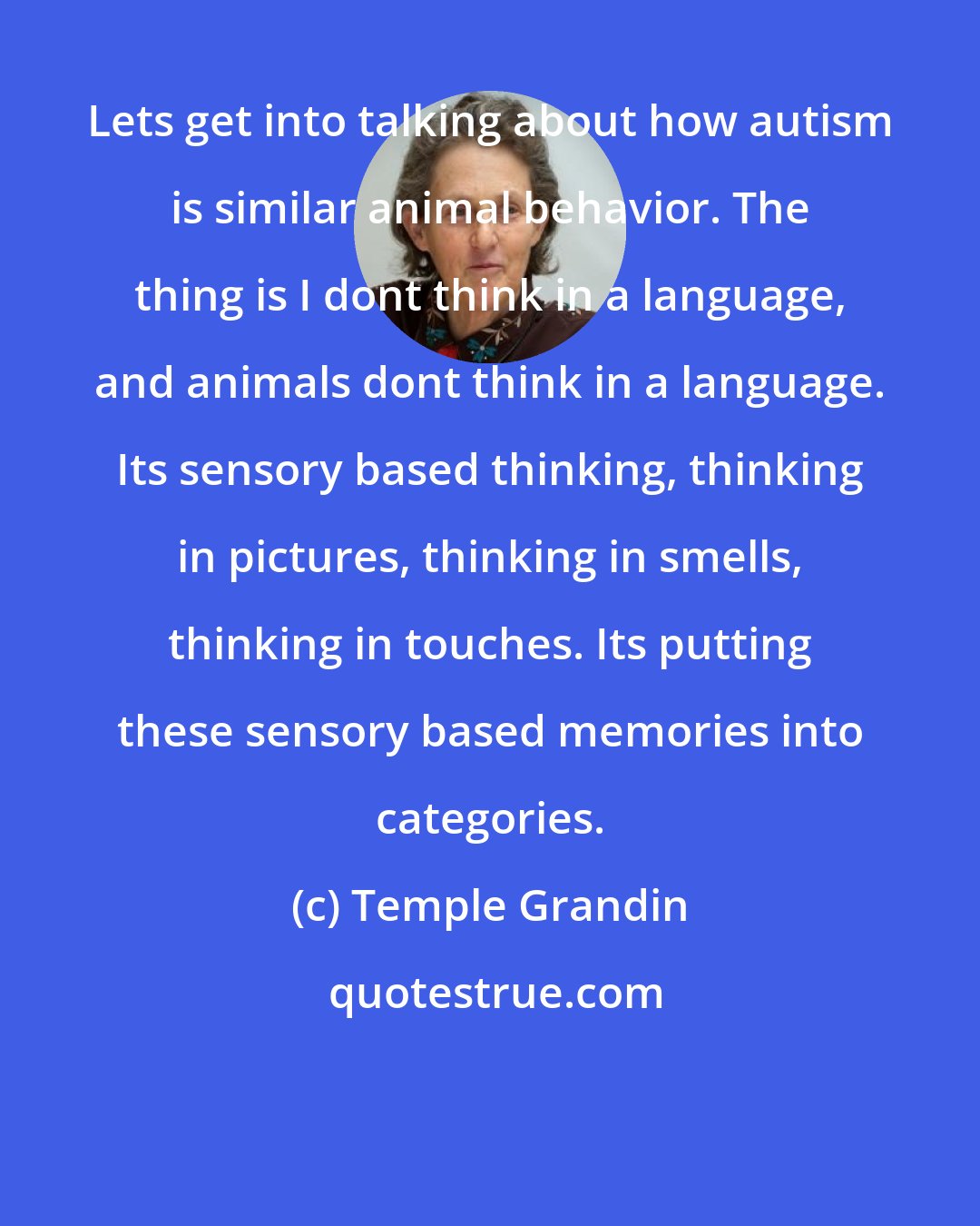 Temple Grandin: Lets get into talking about how autism is similar animal behavior. The thing is I dont think in a language, and animals dont think in a language. Its sensory based thinking, thinking in pictures, thinking in smells, thinking in touches. Its putting these sensory based memories into categories.