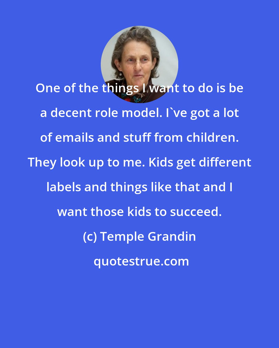 Temple Grandin: One of the things I want to do is be a decent role model. I've got a lot of emails and stuff from children. They look up to me. Kids get different labels and things like that and I want those kids to succeed.