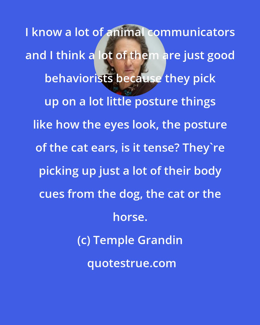 Temple Grandin: I know a lot of animal communicators and I think a lot of them are just good behaviorists because they pick up on a lot little posture things like how the eyes look, the posture of the cat ears, is it tense? They're picking up just a lot of their body cues from the dog, the cat or the horse.