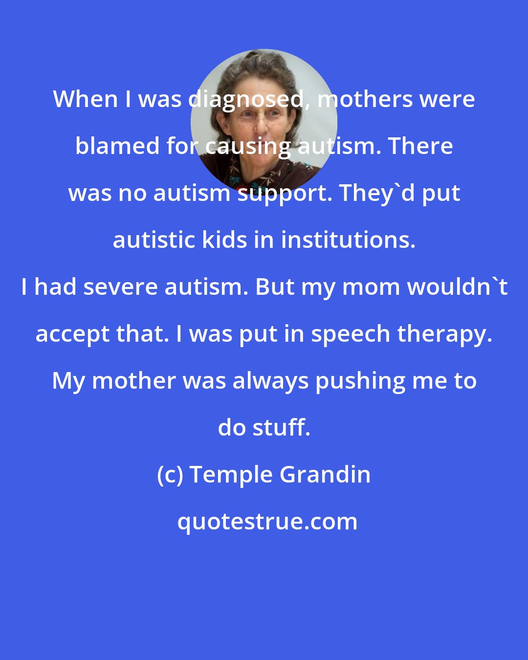 Temple Grandin: When I was diagnosed, mothers were blamed for causing autism. There was no autism support. They'd put autistic kids in institutions. I had severe autism. But my mom wouldn't accept that. I was put in speech therapy. My mother was always pushing me to do stuff.