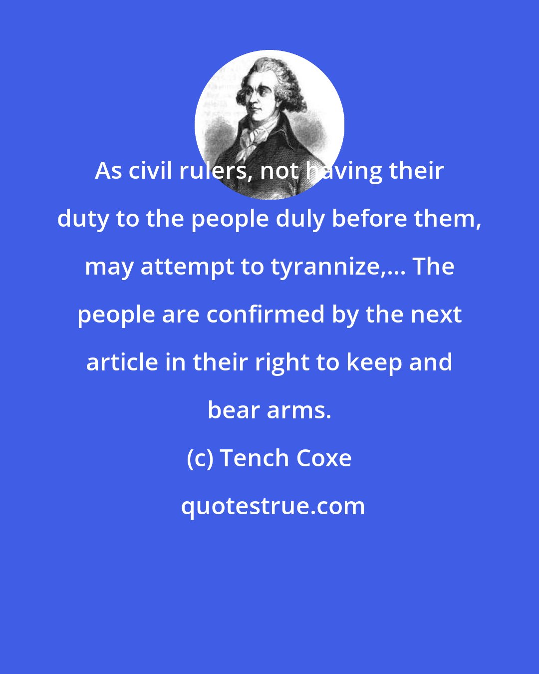 Tench Coxe: As civil rulers, not having their duty to the people duly before them, may attempt to tyrannize,... The people are confirmed by the next article in their right to keep and bear arms.